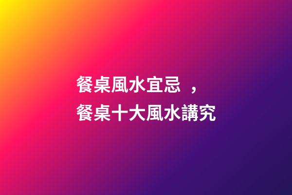 餐桌風水宜忌，餐桌十大風水講究